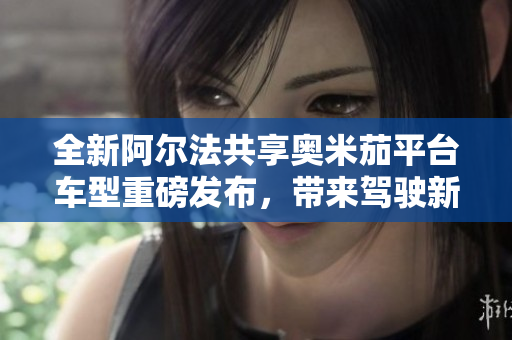 全新阿尔法共享奥米茄平台车型重磅发布，带来驾驶新体验