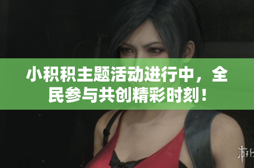 小积积主题活动进行中，全民参与共创精彩时刻！