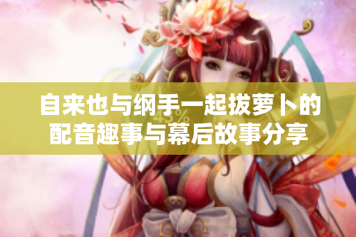 自来也与纲手一起拔萝卜的配音趣事与幕后故事分享