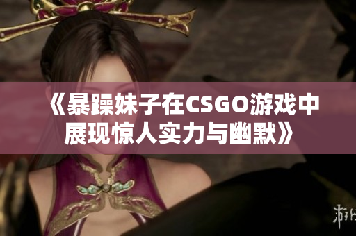 《暴躁妹子在CSGO游戏中展现惊人实力与幽默》