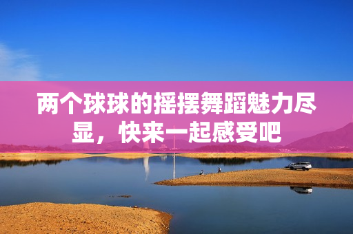 两个球球的摇摆舞蹈魅力尽显，快来一起感受吧