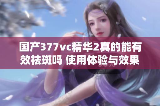 国产377vc精华2真的能有效祛斑吗 使用体验与效果分析