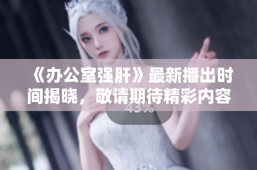 《办公室强肝》最新播出时间揭晓，敬请期待精彩内容！