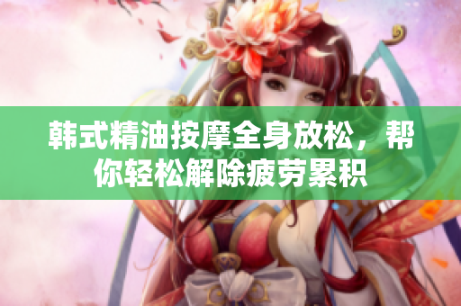 韩式精油按摩全身放松，帮你轻松解除疲劳累积