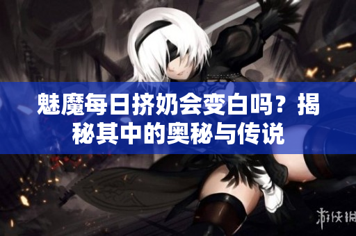 魅魔每日挤奶会变白吗？揭秘其中的奥秘与传说
