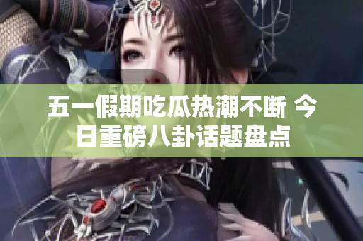 五一假期吃瓜热潮不断 今日重磅八卦话题盘点