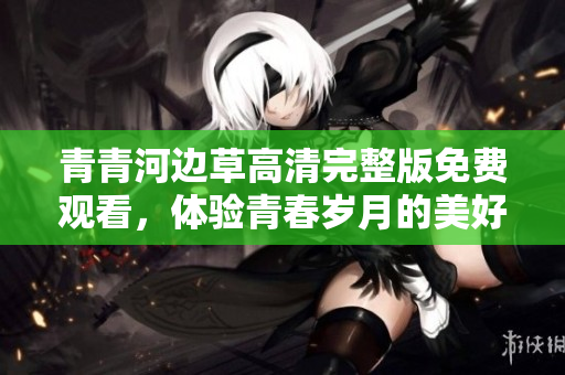 青青河边草高清完整版免费观看，体验青春岁月的美好回忆