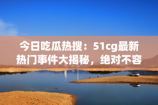 今日吃瓜热搜：51cg最新热门事件大揭秘，绝对不容错过