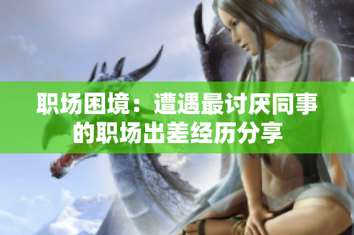 职场困境：遭遇最讨厌同事的职场出差经历分享