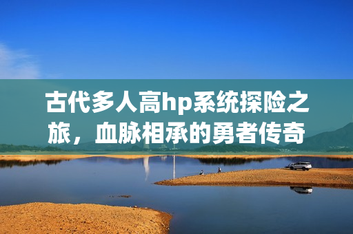 古代多人高hp系统探险之旅，血脉相承的勇者传奇