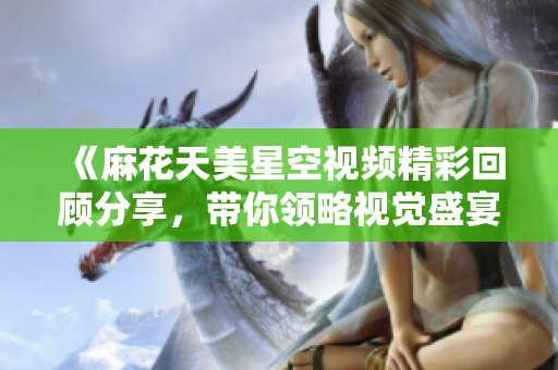 《麻花天美星空视频精彩回顾分享，带你领略视觉盛宴》