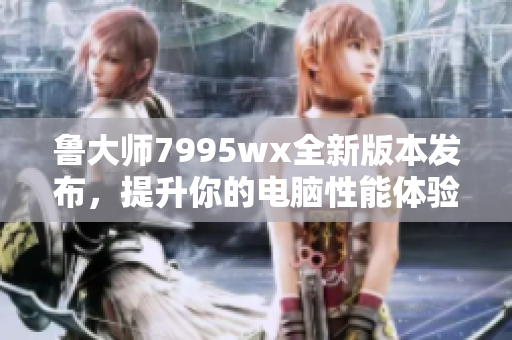 鲁大师7995wx全新版本发布，提升你的电脑性能体验
