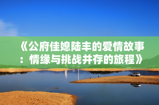 《公府佳媳陆丰的爱情故事：情缘与挑战并存的旅程》
