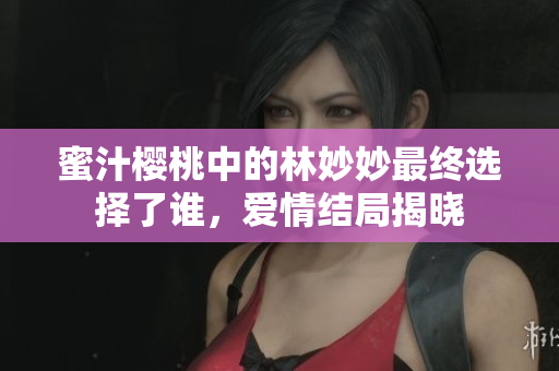 蜜汁樱桃中的林妙妙最终选择了谁，爱情结局揭晓