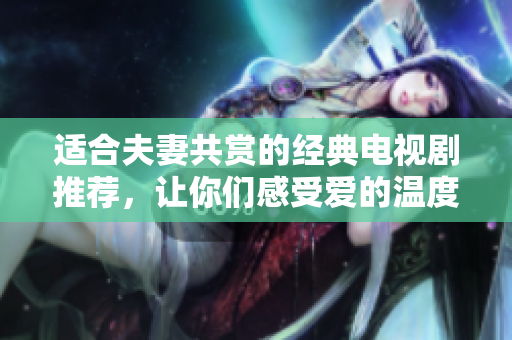 适合夫妻共赏的经典电视剧推荐，让你们感受爱的温度
