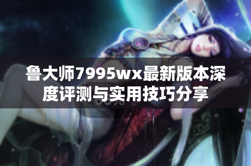 鲁大师7995wx最新版本深度评测与实用技巧分享