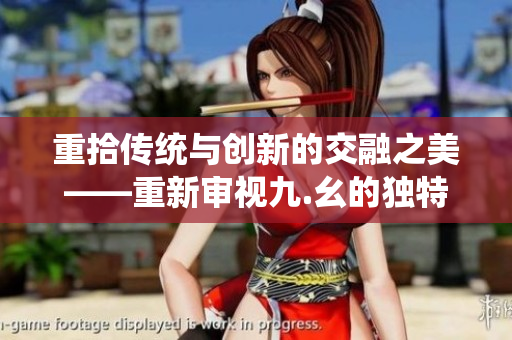重拾传统与创新的交融之美——重新审视九.幺的独特魅力