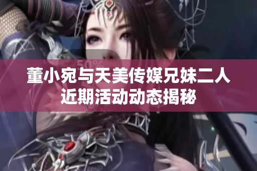 董小宛与天美传媒兄妹二人近期活动动态揭秘