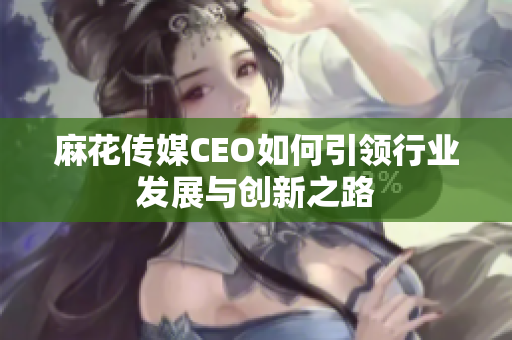 麻花传媒CEO如何引领行业发展与创新之路