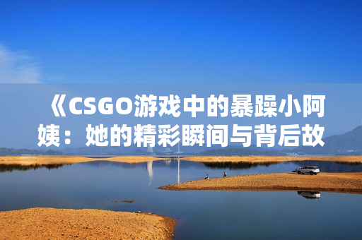 《CSGO游戏中的暴躁小阿姨：她的精彩瞬间与背后故事》