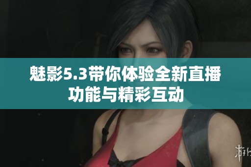 魅影5.3带你体验全新直播功能与精彩互动