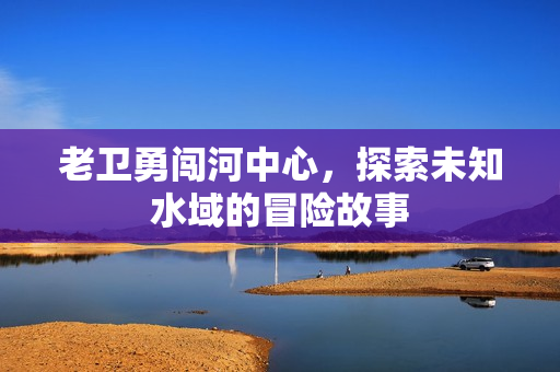 老卫勇闯河中心，探索未知水域的冒险故事
