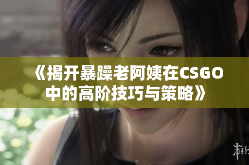 《揭开暴躁老阿姨在CSGO中的高阶技巧与策略》