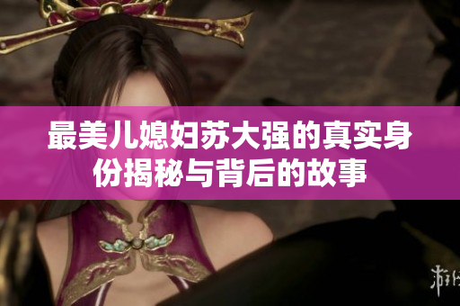 最美儿媳妇苏大强的真实身份揭秘与背后的故事